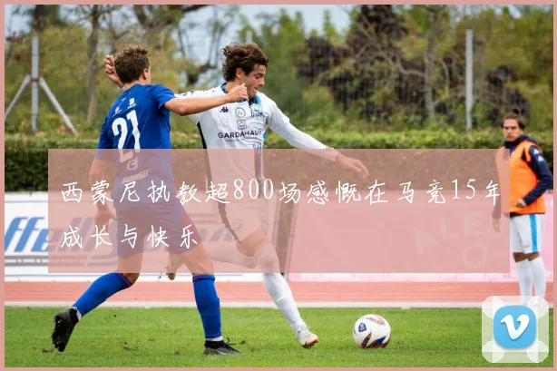 西蒙尼执教超800场感慨在马竞15年成长与快乐