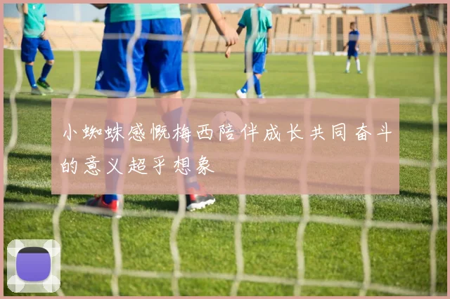 小蜘蛛感慨梅西陪伴成长共同奋斗的意义超乎想象