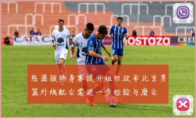 陈盈骏热身赛提升组织效率北京男篮外线配合需进一步检验与磨合