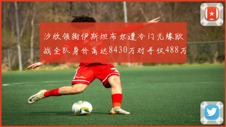沙欣领衔伊斯坦布尔遭冷门无缘欧战全队身价高达8430万对手仅488万