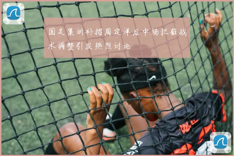 国足集训补招周定洋后中场拦截战术调整引发热烈讨论