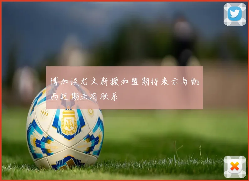 博加谈尤文新援加盟期待表示与凯西近期未有联系