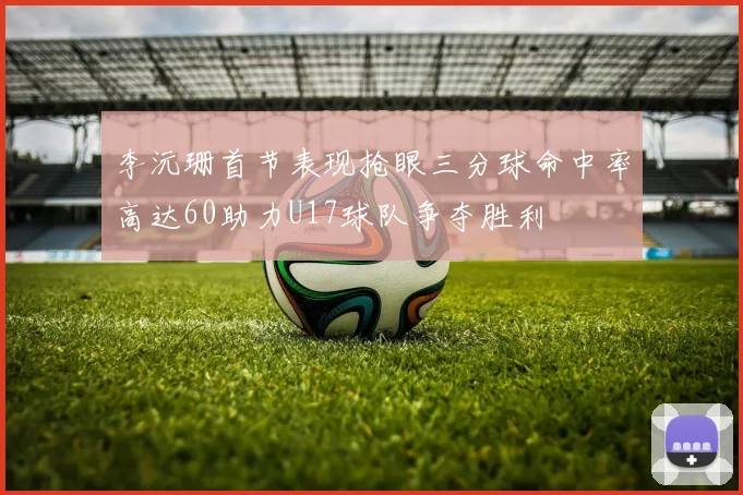 李沅珊首节表现抢眼三分球命中率高达60助力U17球队争夺胜利