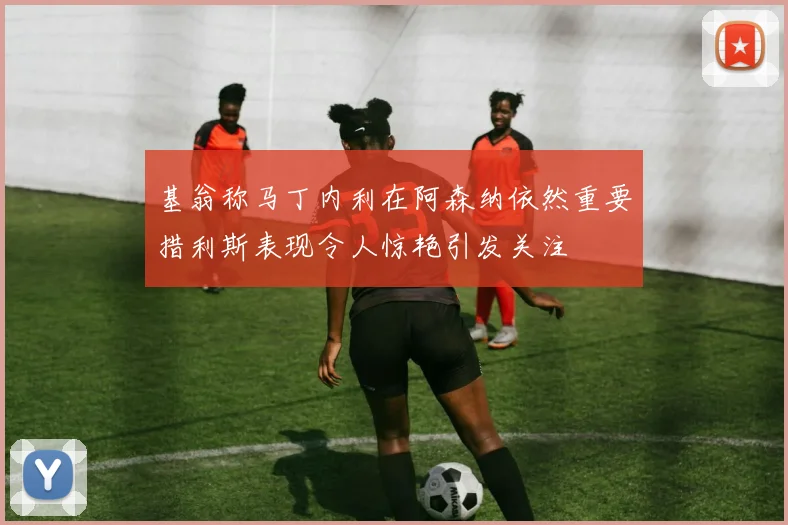 基翁称马丁内利在阿森纳依然重要措利斯表现令人惊艳引发关注