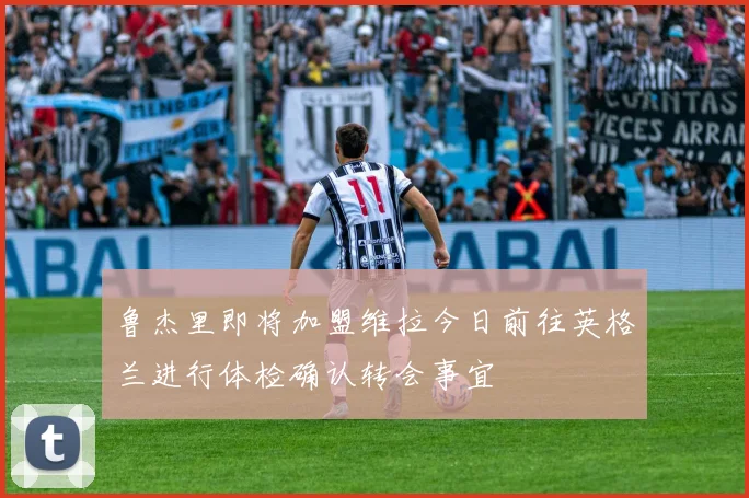鲁杰里即将加盟维拉今日前往英格兰进行体检确认转会事宜
