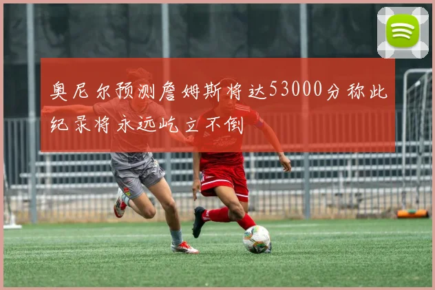 奥尼尔预测詹姆斯将达53000分称此纪录将永远屹立不倒